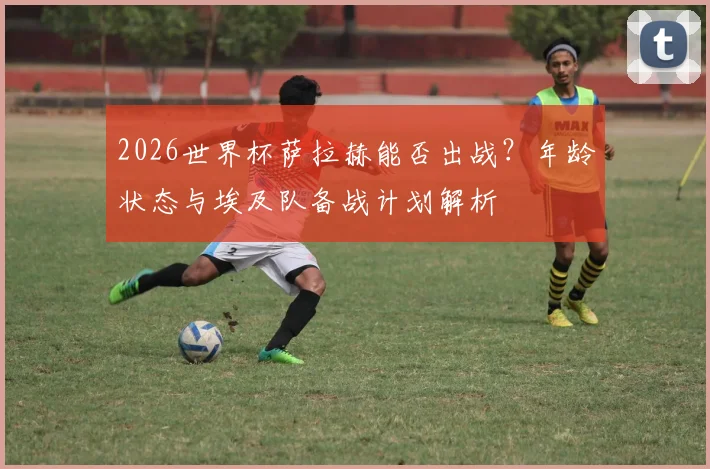 2026世界杯萨拉赫能否出战？年龄状态与埃及队备战计划解析