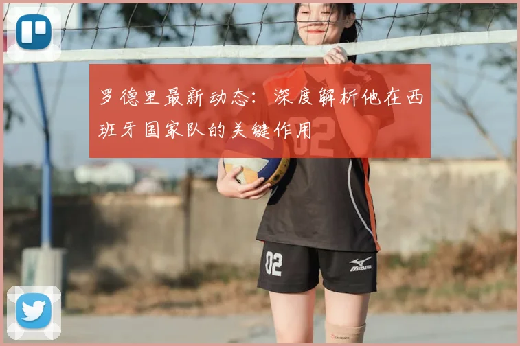 罗德里最新动态：深度解析他在西班牙国家队的关键作用
