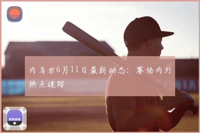 内马尔6月11日最新动态：赛场内外热点追踪