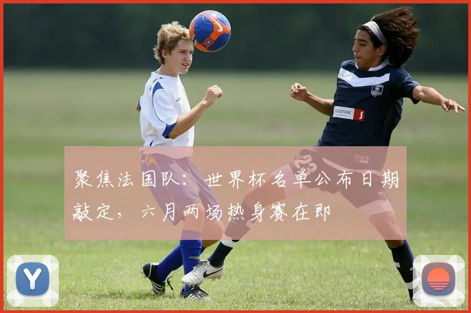 聚焦法国队：世界杯名单公布日期敲定，六月两场热身赛在即