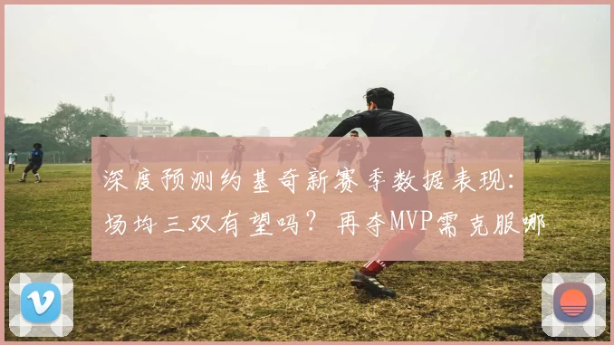 深度预测约基奇新赛季数据表现：场均三双有望吗？再夺MVP需克服哪些挑战？