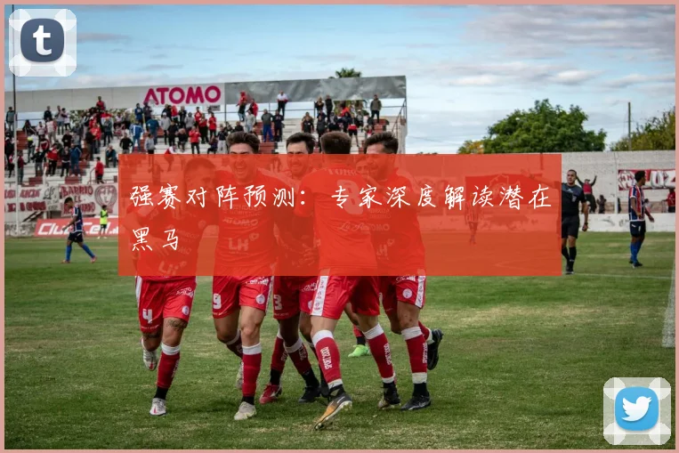 强赛对阵预测：专家深度解读潜在黑马