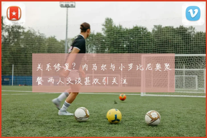 关系修复？内马尔与小罗比尼奥聚餐 两人交谈甚欢引关注