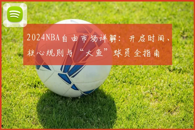 2024NBA自由市场详解：开启时间、核心规则与“大鱼”球员全指南