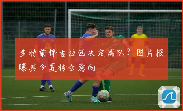 多特前锋吉拉西决定离队?图片报曝其今夏转会意向