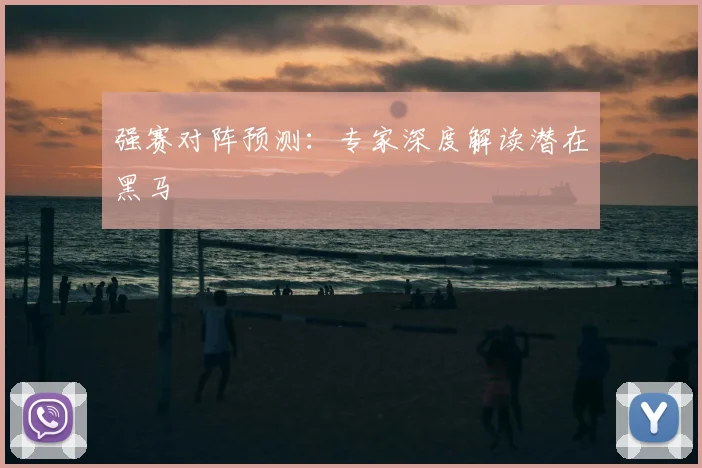 强赛对阵预测：专家深度解读潜在黑马