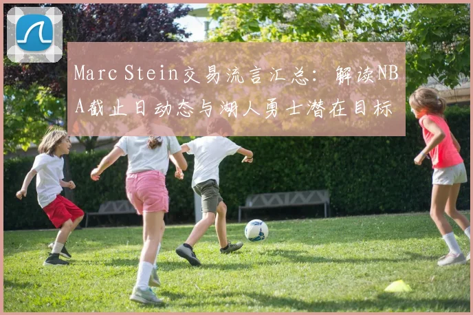 Marc Stein交易流言汇总:解读NBA截止日动态与湖人勇士潜在目标