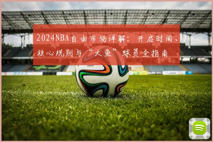 2024NBA自由市场详解：开启时间、核心规则与“大鱼”球员全指南