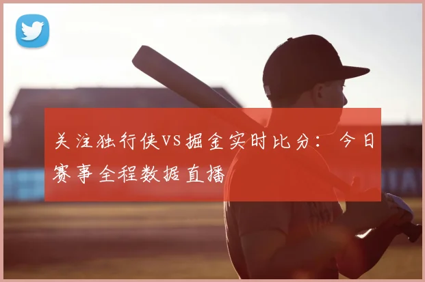 关注独行侠vs掘金实时比分：今日赛事全程数据直播