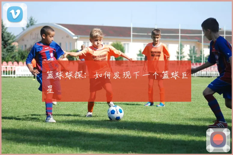 篮球球探：如何发现下一个篮球巨星