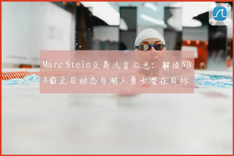 Marc Stein交易流言汇总:解读NBA截止日动态与湖人勇士潜在目标