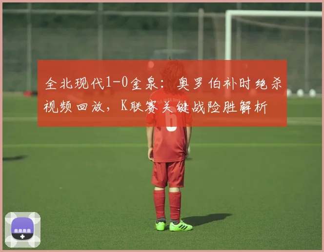 全北现代1-0金泉：奥罗伯补时绝杀视频回放，K联赛关键战险胜解析