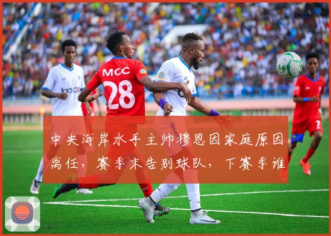 中央海岸水手主帅穆恩因家庭原因离任，赛季末告别球队，下赛季谁来执掌？