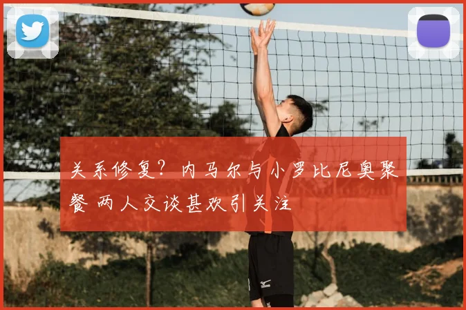 关系修复？内马尔与小罗比尼奥聚餐 两人交谈甚欢引关注