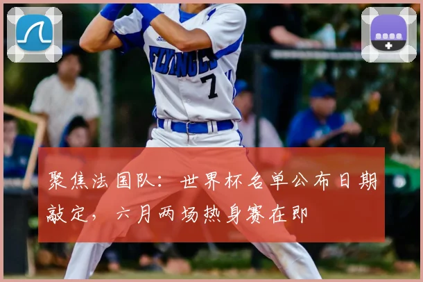 聚焦法国队：世界杯名单公布日期敲定，六月两场热身赛在即