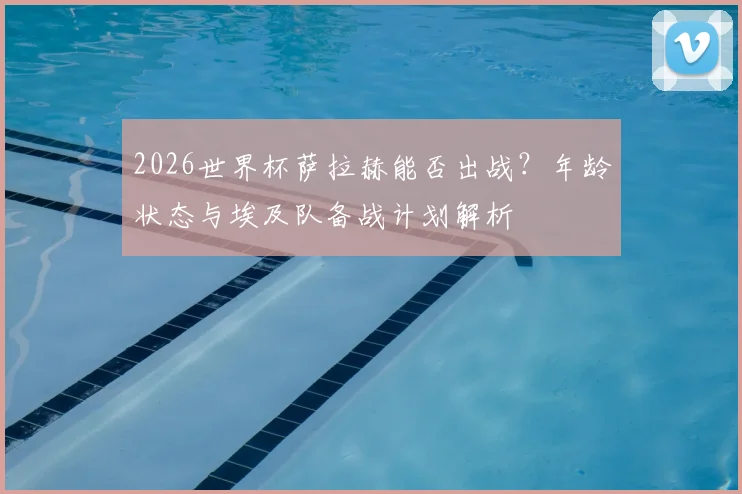 2026世界杯萨拉赫能否出战？年龄状态与埃及队备战计划解析