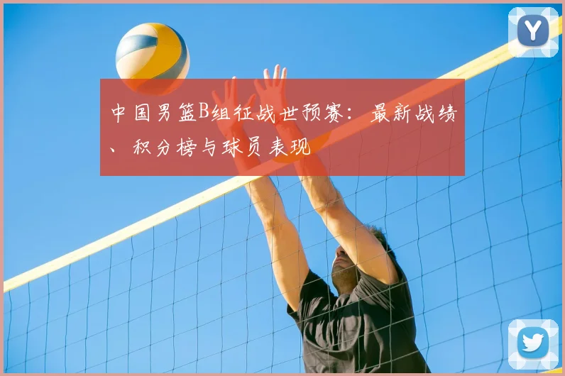 中国男篮B组征战世预赛：最新战绩、积分榜与球员表现